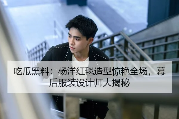 吃瓜黑料：杨洋红毯造型惊艳全场，幕后服装设计师大揭秘