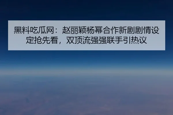 黑料吃瓜网：赵丽颖杨幂合作新剧剧情设定抢先看，双顶流强强联手引热议