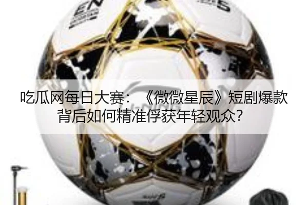 吃瓜网每日大赛：《微微星辰》短剧爆款背后如何精准俘获年轻观众？