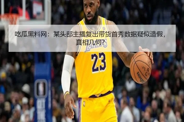 吃瓜黑料网：某头部主播复出带货首秀数据疑似造假，真相几何？
